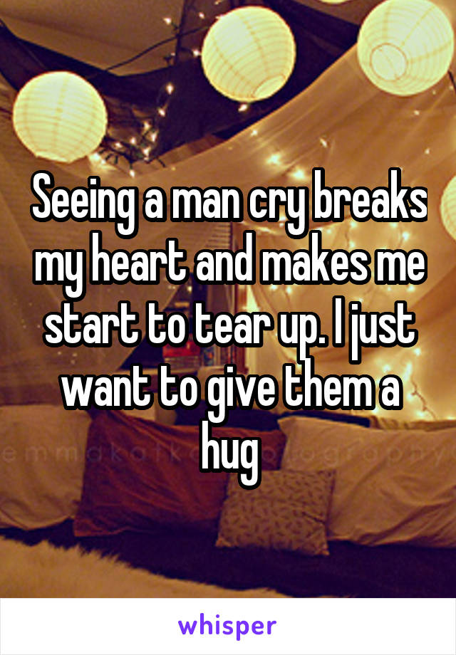 Seeing a man cry breaks my heart and makes me start to tear up. I just want to give them a hug