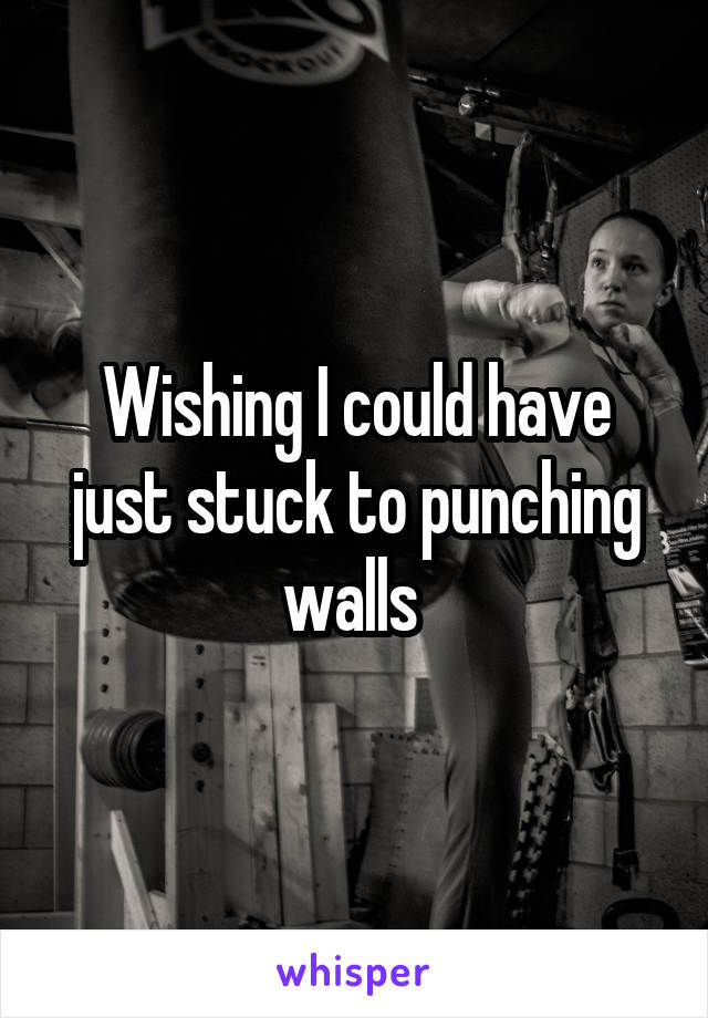 Wishing I could have just stuck to punching walls 