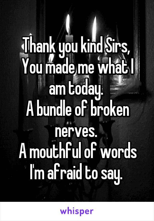 Thank you kind Sirs, 
You made me what I am today. 
A bundle of broken nerves. 
A mouthful of words I'm afraid to say. 