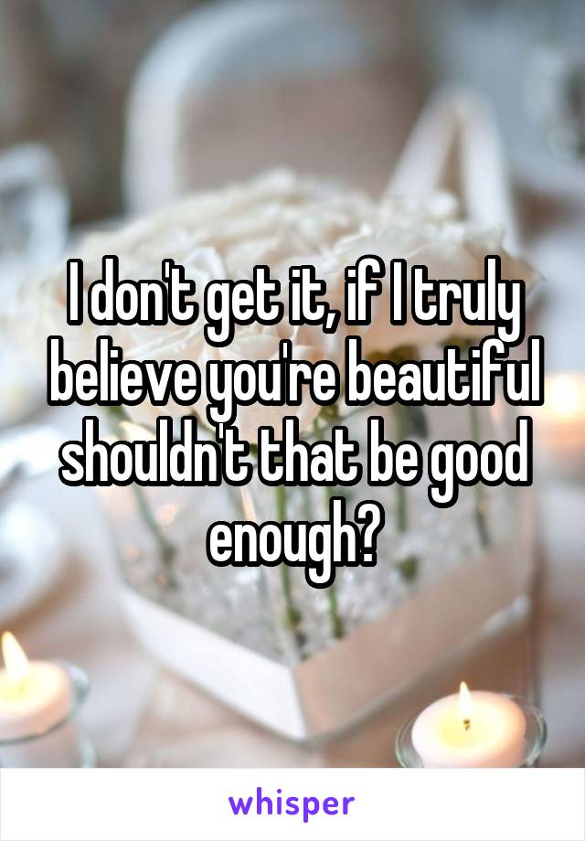 I don't get it, if I truly believe you're beautiful shouldn't that be good enough?