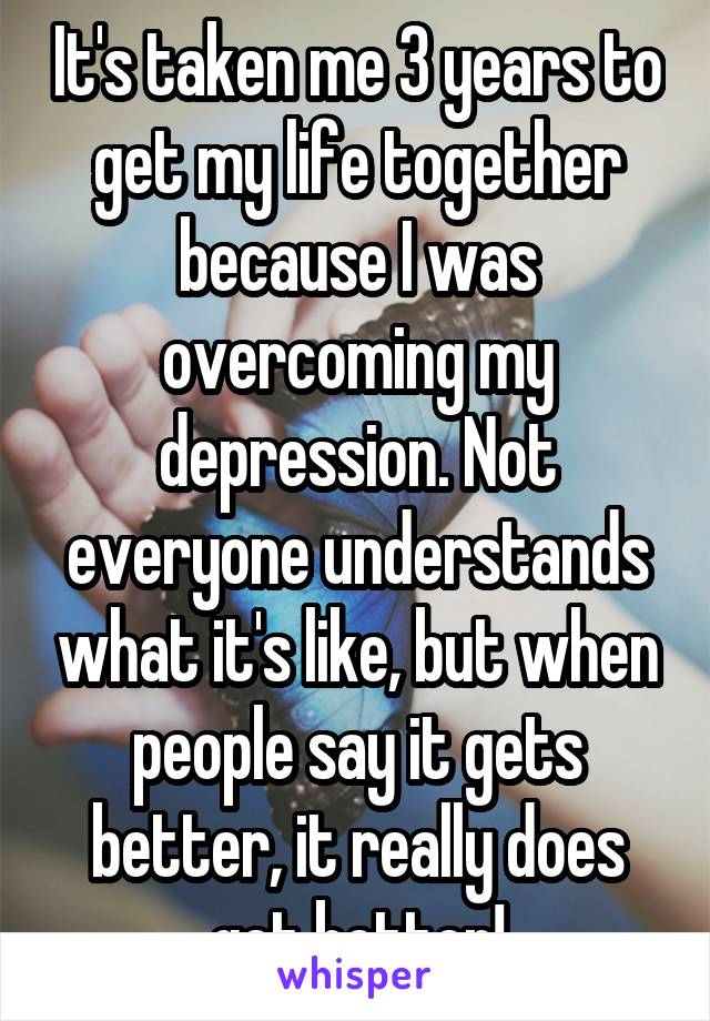 It's taken me 3 years to get my life together because I was overcoming my depression. Not everyone understands what it's like, but when people say it gets better, it really does get better!