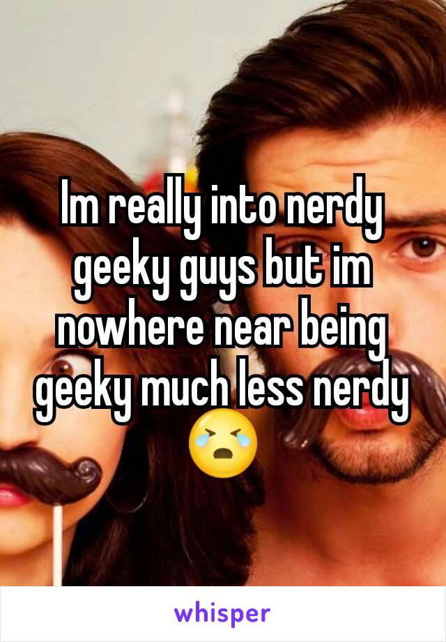 Im really into nerdy geeky guys but im nowhere near being geeky much less nerdy 😭