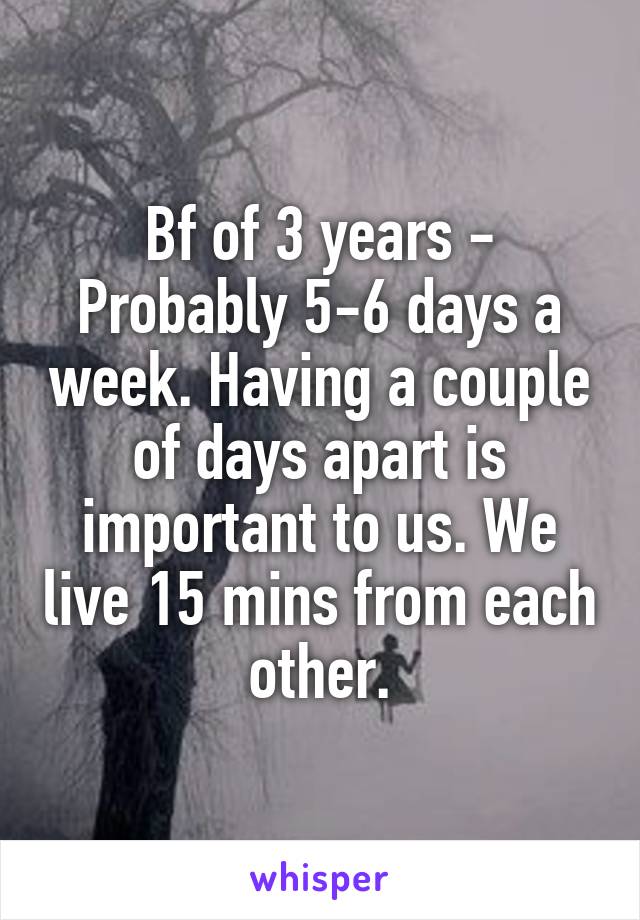 Bf of 3 years - Probably 5-6 days a week. Having a couple of days apart is important to us. We live 15 mins from each other.
