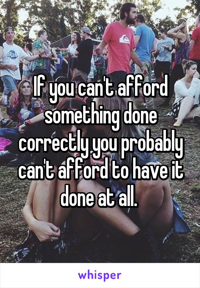 If you can't afford something done correctly you probably can't afford to have it done at all. 