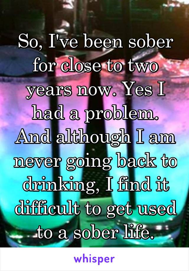 So, I've been sober for close to two years now. Yes I had a problem. And although I am never going back to drinking, I find it difficult to get used to a sober life.