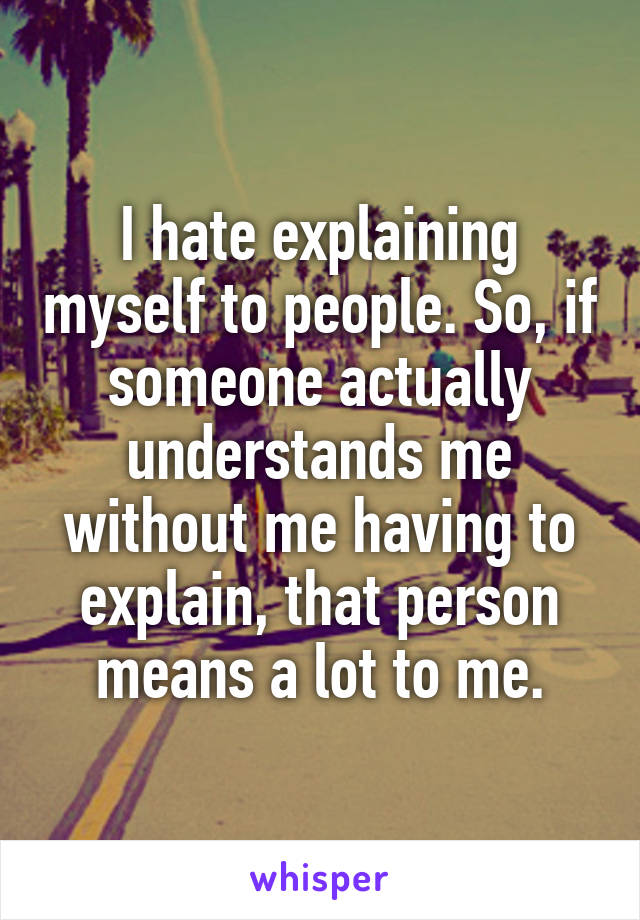 I hate explaining myself to people. So, if someone actually understands me without me having to explain, that person means a lot to me.