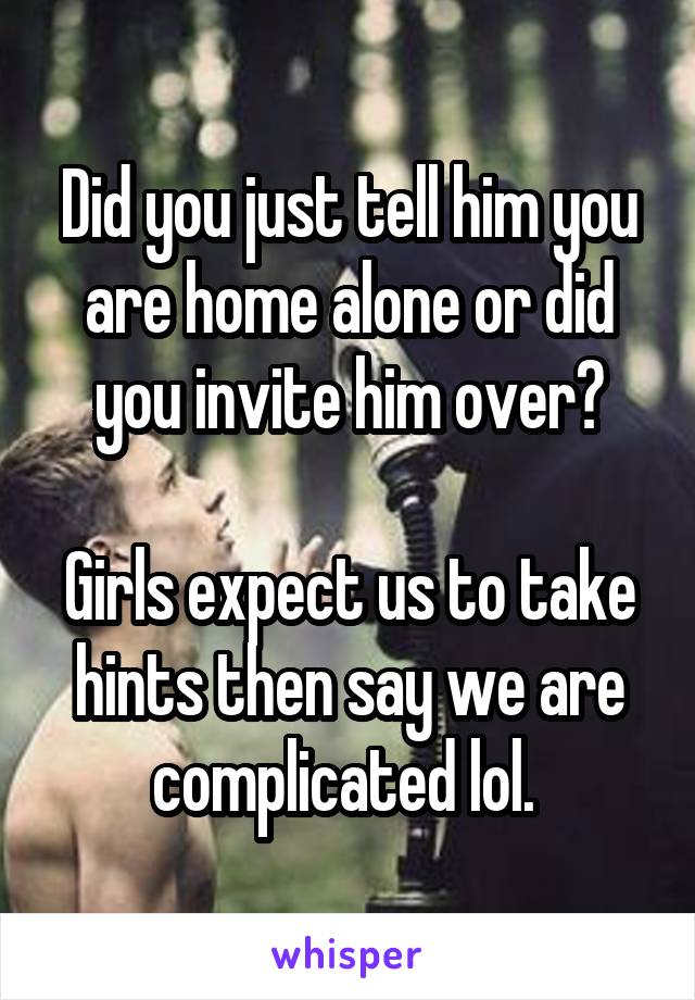 Did you just tell him you are home alone or did you invite him over?

Girls expect us to take hints then say we are complicated lol. 