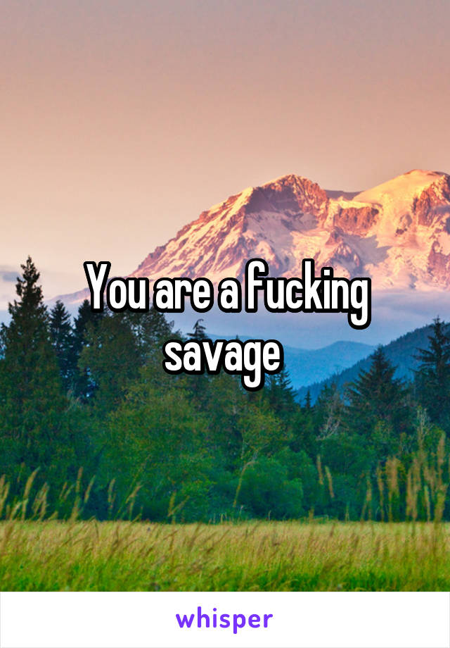 You are a fucking savage 