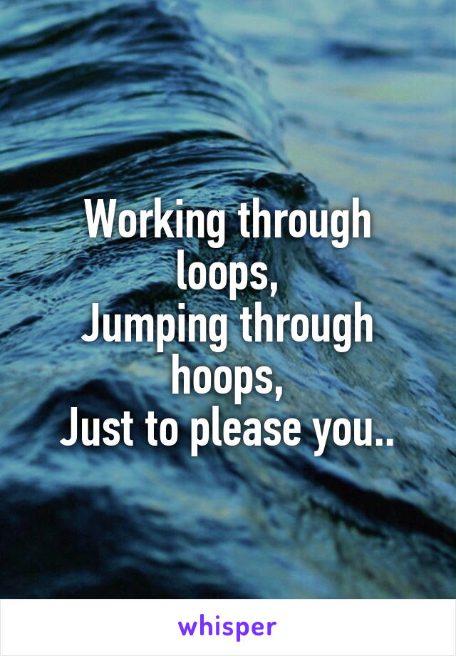 Working through loops,
Jumping through hoops,
Just to please you..