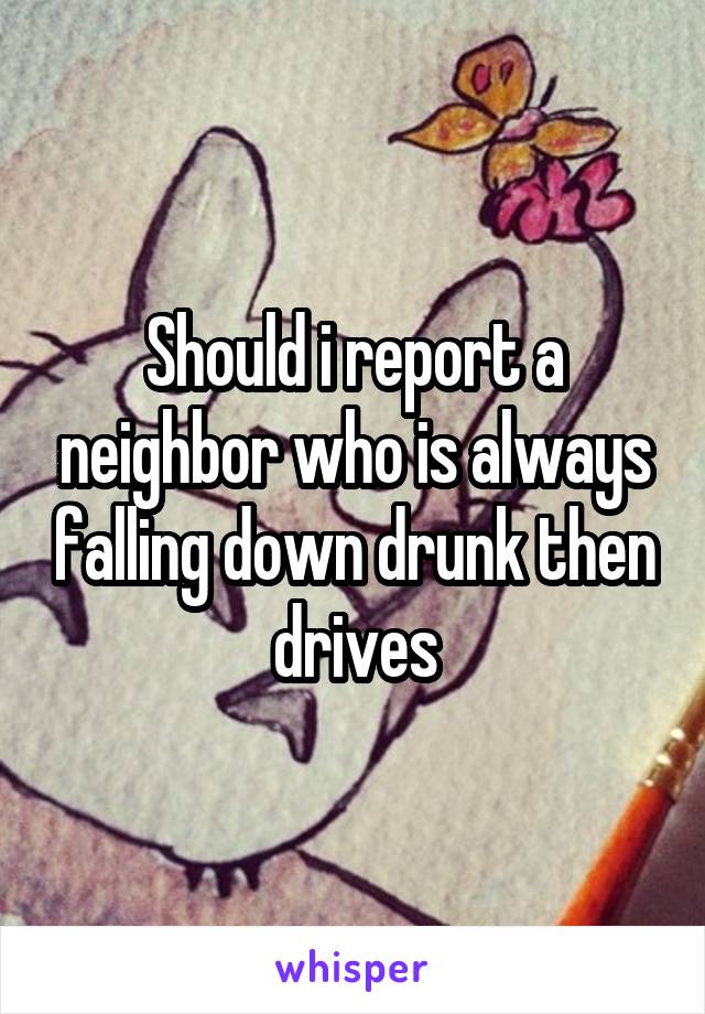 Should i report a neighbor who is always falling down drunk then drives