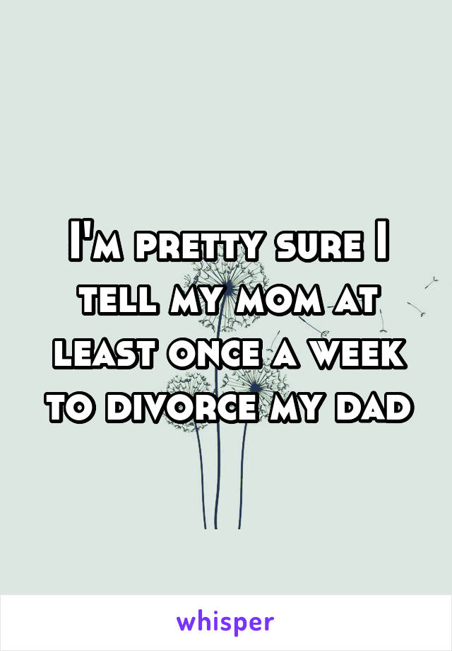 I'm pretty sure I tell my mom at least once a week to divorce my dad