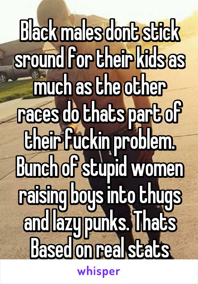 Black males dont stick sround for their kids as much as the other races do thats part of their fuckin problem. Bunch of stupid women raising boys into thugs and lazy punks. Thats Based on real stats