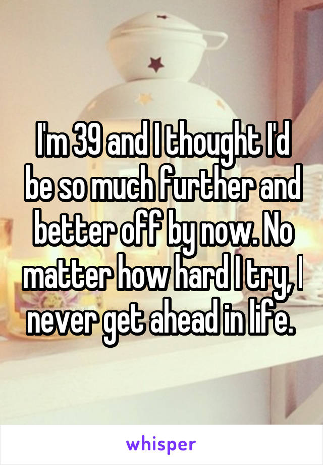 I'm 39 and I thought I'd be so much further and better off by now. No matter how hard I try, I never get ahead in life. 