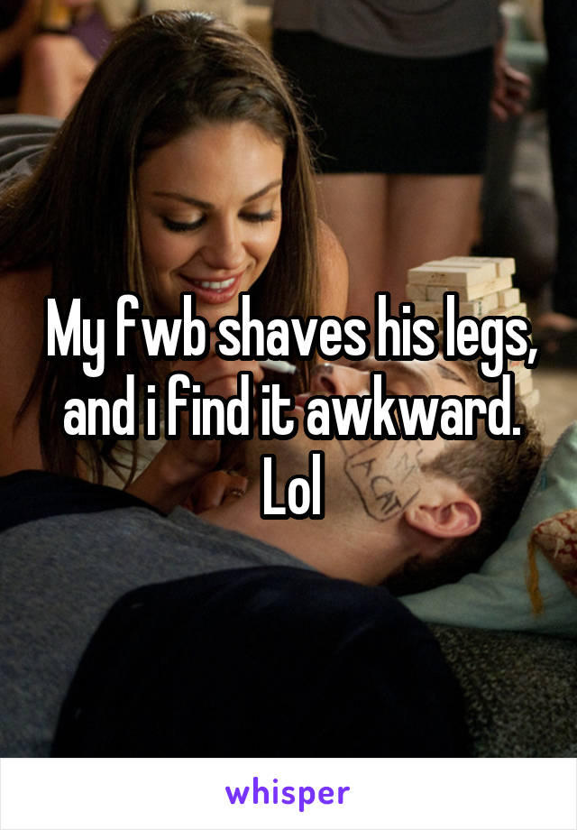 My fwb shaves his legs, and i find it awkward. Lol