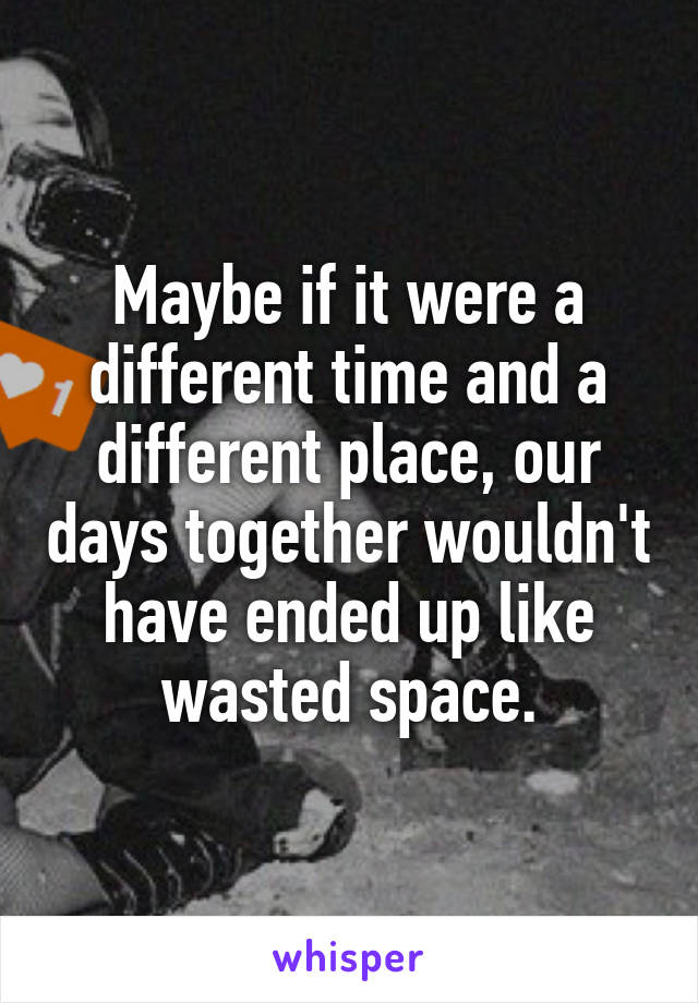 Maybe if it were a different time and a different place, our days together wouldn't have ended up like wasted space.