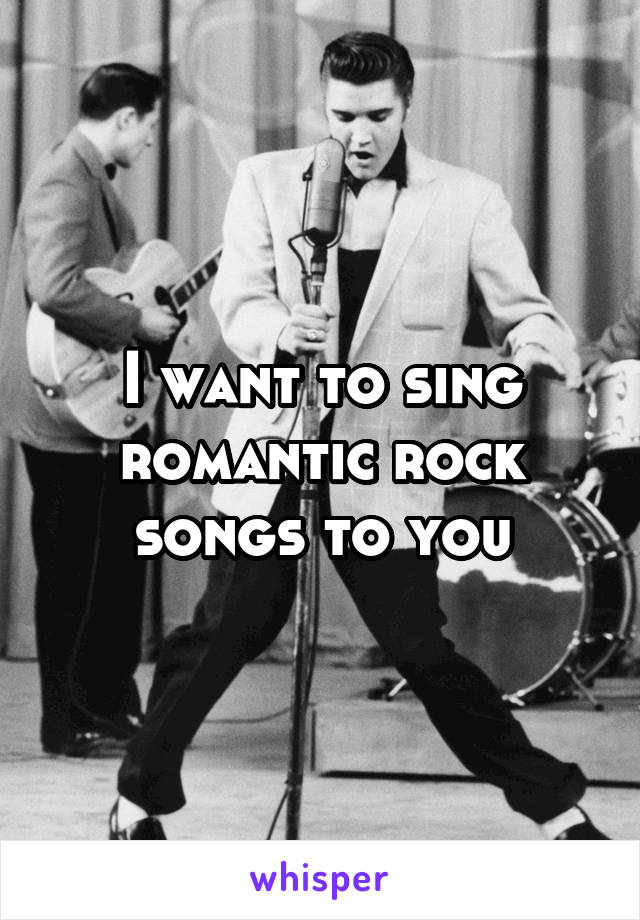 I want to sing romantic rock songs to you