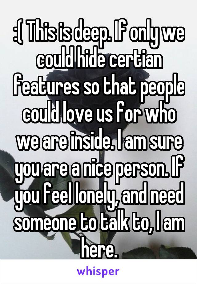 :( This is deep. If only we could hide certian features so that people could love us for who we are inside. I am sure you are a nice person. If you feel lonely, and need someone to talk to, I am here.