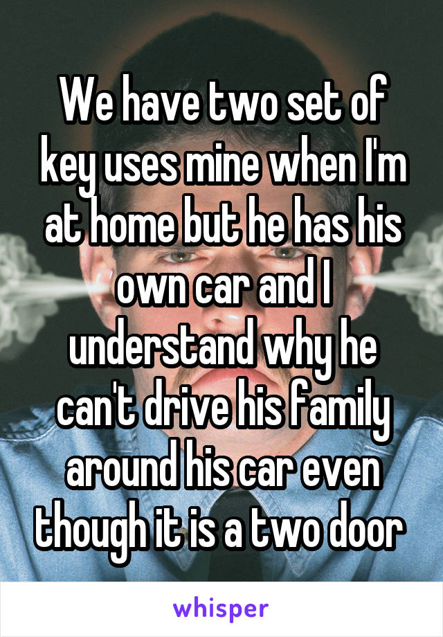We have two set of key uses mine when I'm at home but he has his own car and I understand why he can't drive his family around his car even though it is a two door 