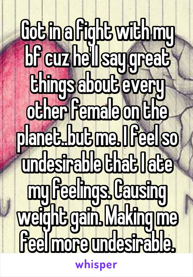 Got in a fight with my bf cuz he'll say great things about every other female on the planet..but me. I feel so undesirable that I ate my feelings. Causing weight gain. Making me feel more undesirable.