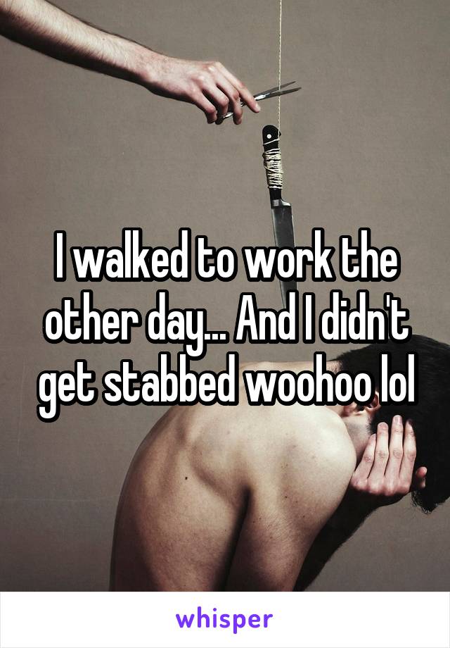 I walked to work the other day... And I didn't get stabbed woohoo lol