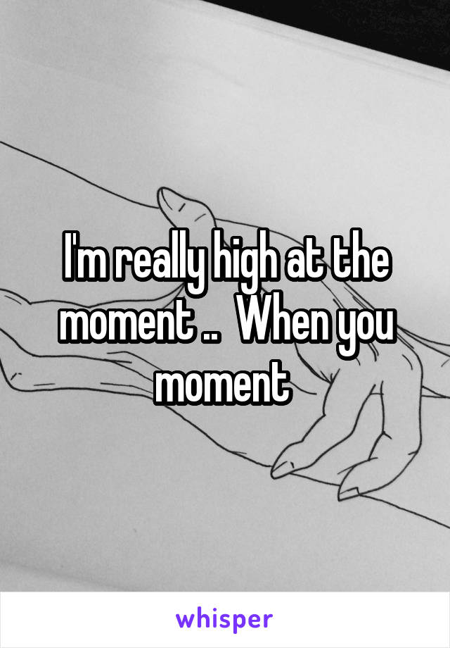 I'm really high at the moment ..  When you moment 