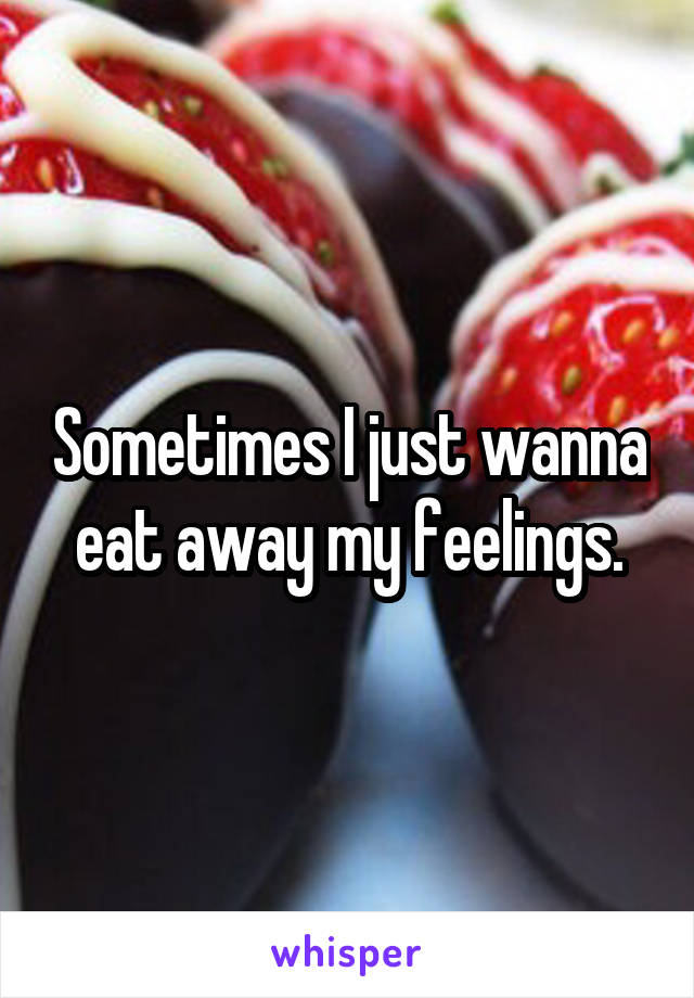 Sometimes I just wanna eat away my feelings.