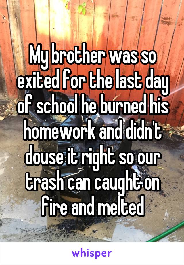 My brother was so exited for the last day of school he burned his homework and didn't douse it right so our trash can caught on fire and melted