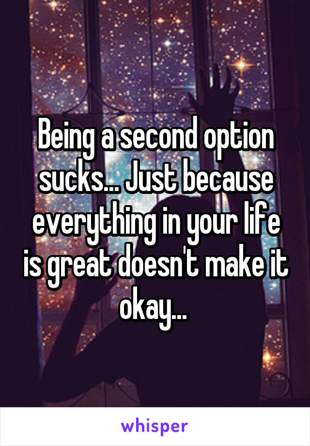 Being a second option sucks... Just because everything in your life is great doesn't make it okay... 