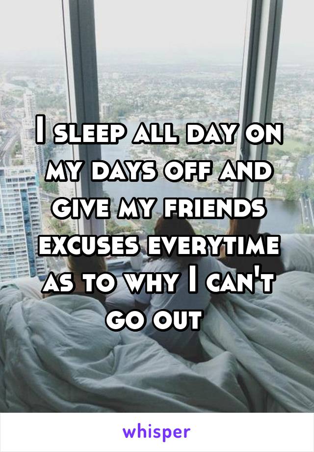 I sleep all day on my days off and give my friends excuses everytime as to why I can't go out 