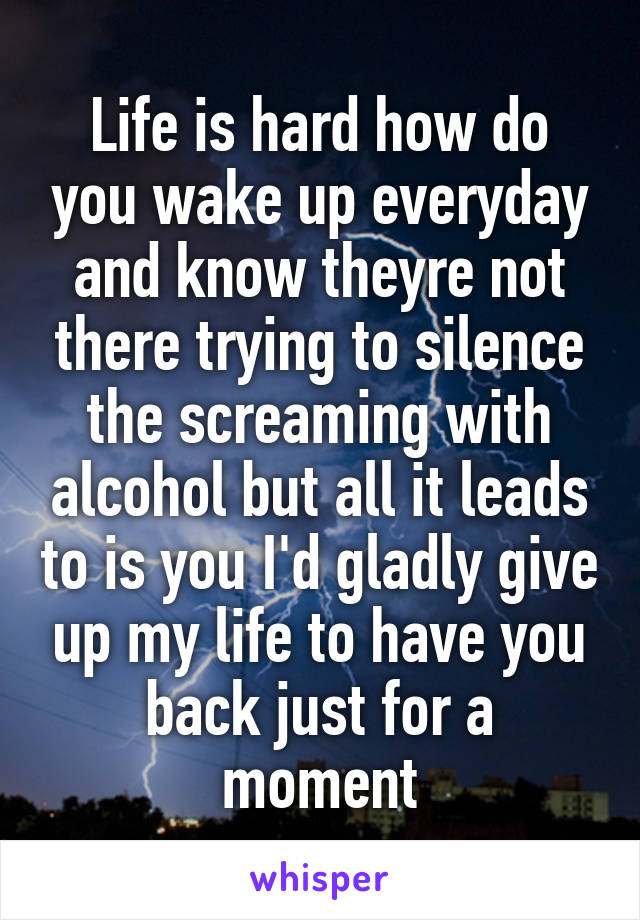 Life is hard how do you wake up everyday and know theyre not there trying to silence the screaming with alcohol but all it leads to is you I'd gladly give up my life to have you back just for a moment