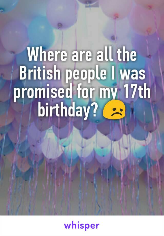 Where are all the British people I was promised for my 17th birthday? 😞