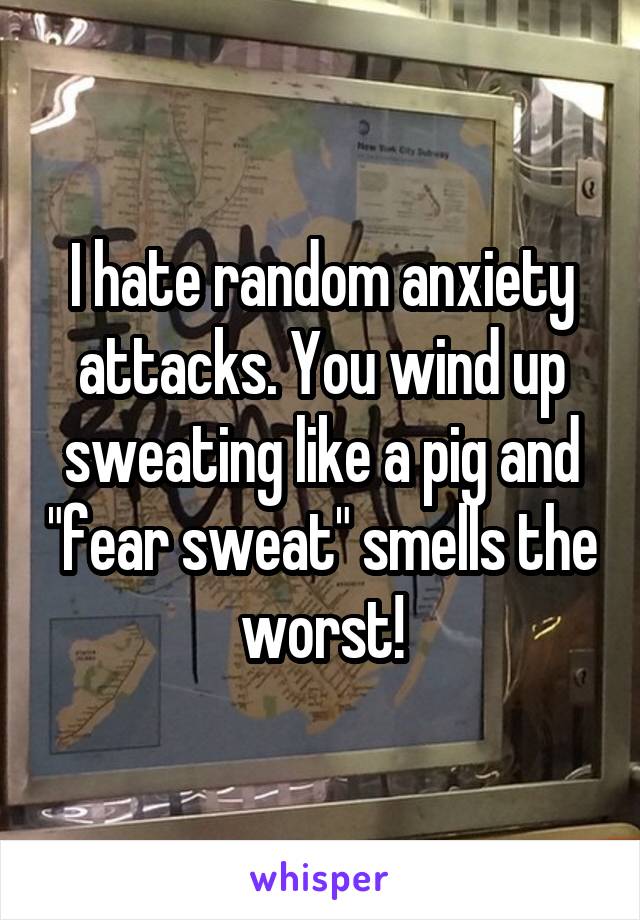 I hate random anxiety attacks. You wind up sweating like a pig and "fear sweat" smells the worst!