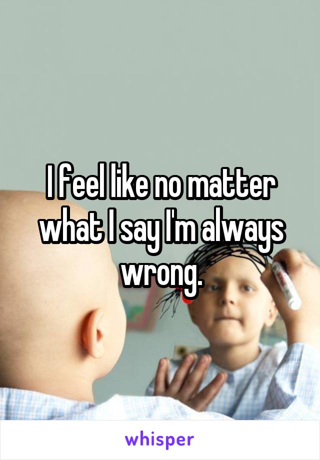 I feel like no matter what I say I'm always wrong.