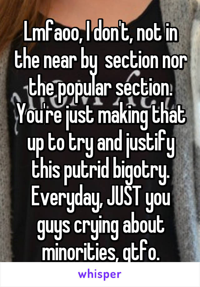 Lmfaoo, I don't, not in the near by  section nor the popular section. You're just making that up to try and justify this putrid bigotry. Everyday, JUST you guys crying about minorities, gtfo.