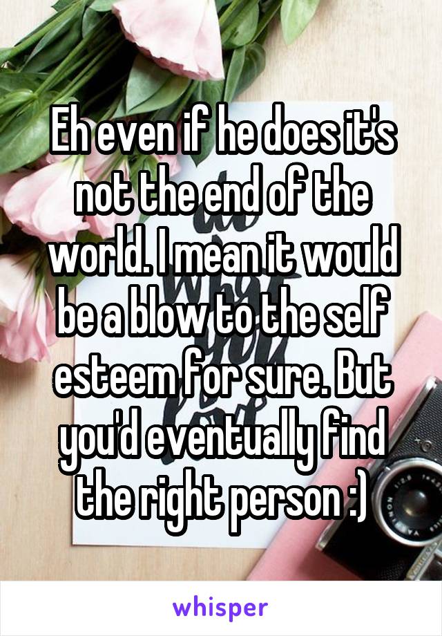 Eh even if he does it's not the end of the world. I mean it would be a blow to the self esteem for sure. But you'd eventually find the right person :)