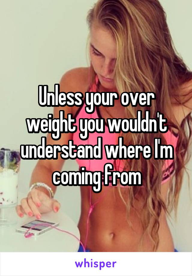 Unless your over weight you wouldn't understand where I'm coming from