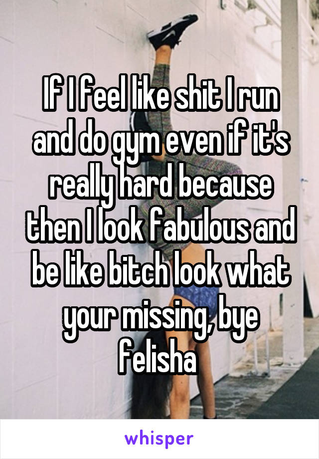 If I feel like shit I run and do gym even if it's really hard because then I look fabulous and be like bitch look what your missing, bye felisha 