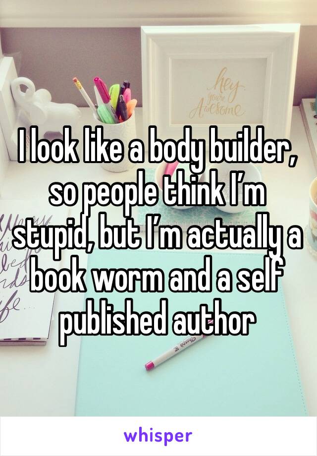 I look like a body builder, so people think I’m stupid, but I’m actually a book worm and a self published author