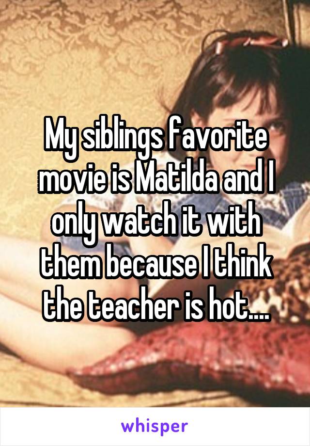 My siblings favorite movie is Matilda and I only watch it with them because I think the teacher is hot....