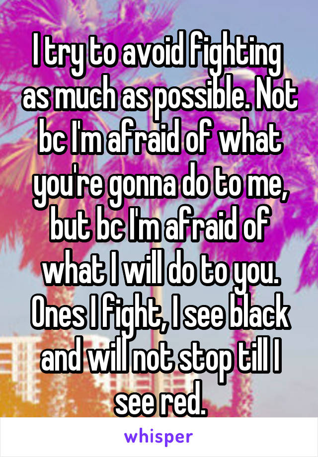 I try to avoid fighting  as much as possible. Not bc I'm afraid of what you're gonna do to me, but bc I'm afraid of what I will do to you. Ones I fight, I see black and will not stop till I see red.