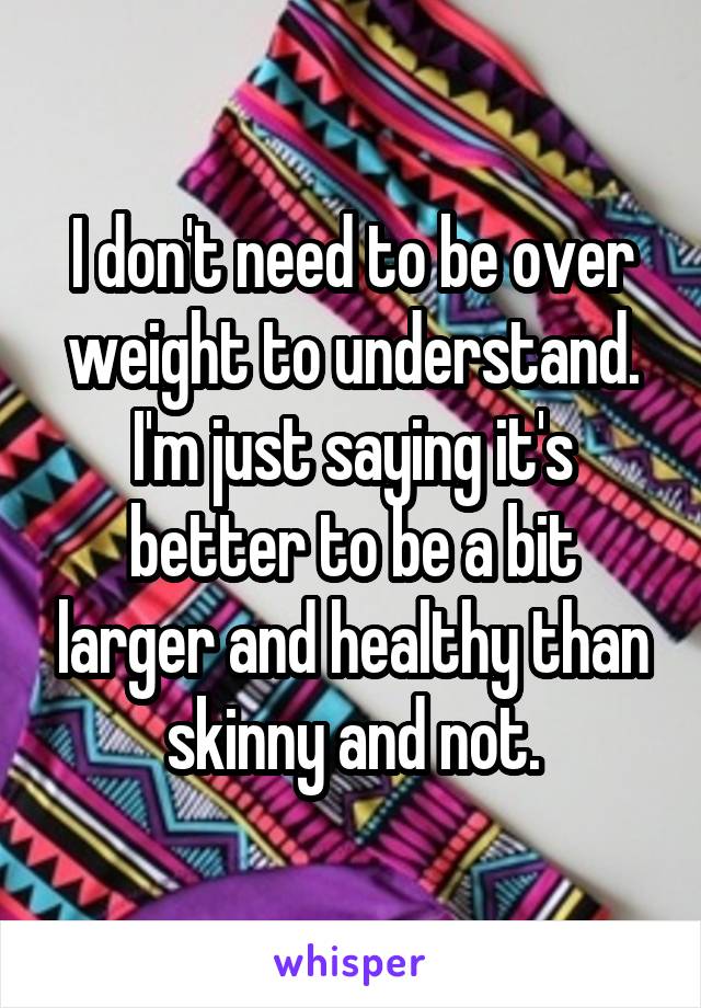 I don't need to be over weight to understand.
I'm just saying it's better to be a bit larger and healthy than skinny and not.