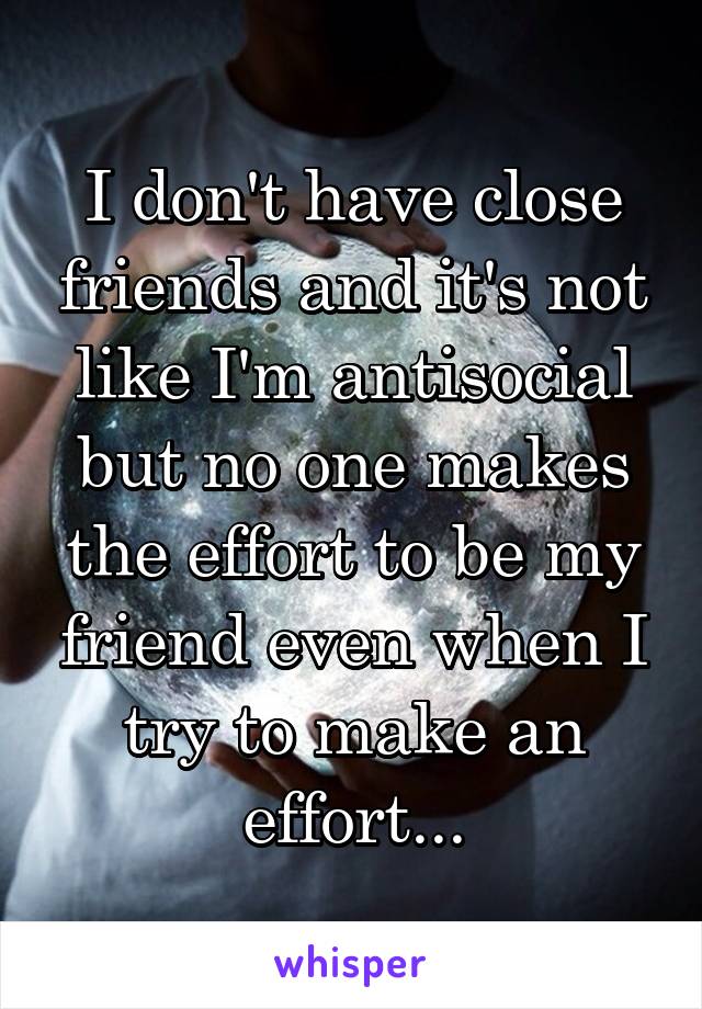 I don't have close friends and it's not like I'm antisocial but no one makes the effort to be my friend even when I try to make an effort...