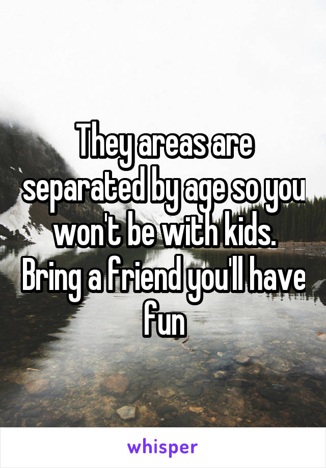 They areas are separated by age so you won't be with kids. Bring a friend you'll have fun