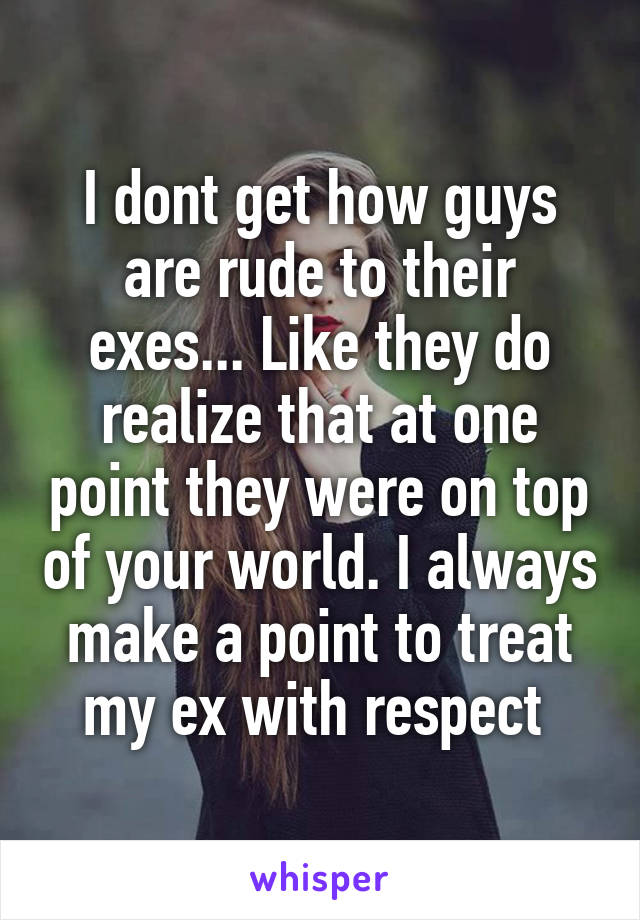 I dont get how guys are rude to their exes... Like they do realize that at one point they were on top of your world. I always make a point to treat my ex with respect 