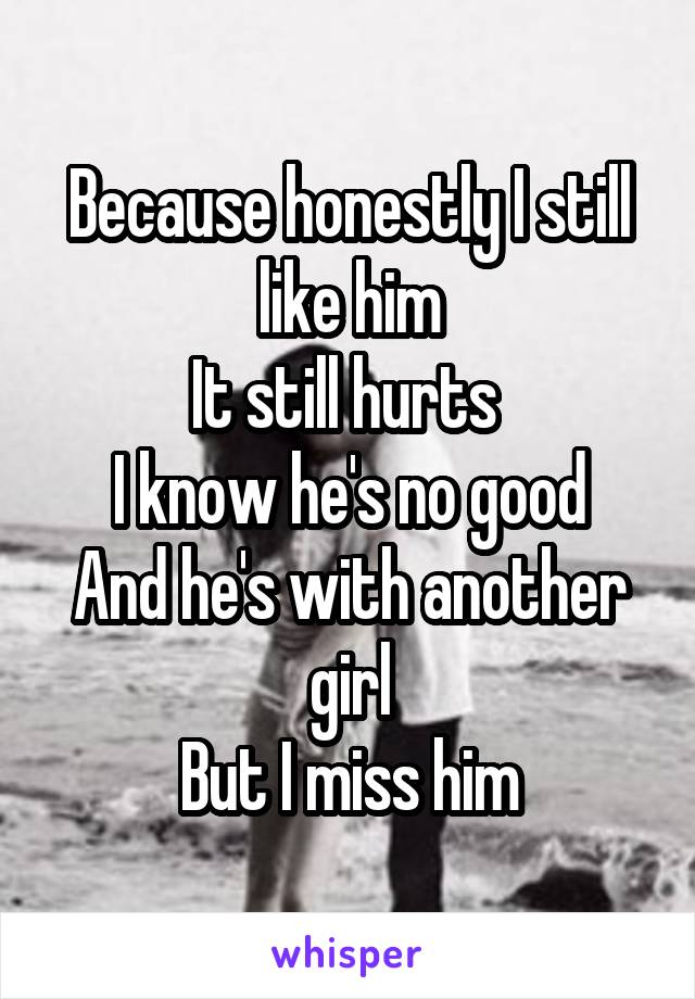 Because honestly I still like him
It still hurts 
I know he's no good
And he's with another girl
But I miss him