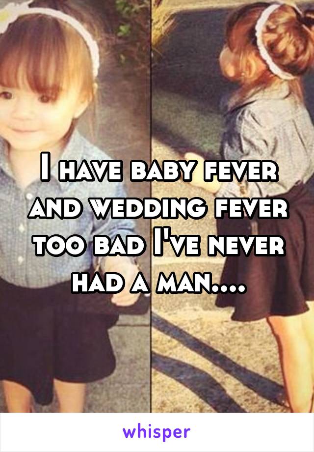 I have baby fever and wedding fever too bad I've never had a man....