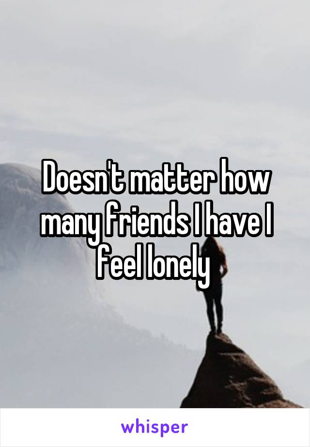 Doesn't matter how many friends I have I feel lonely 