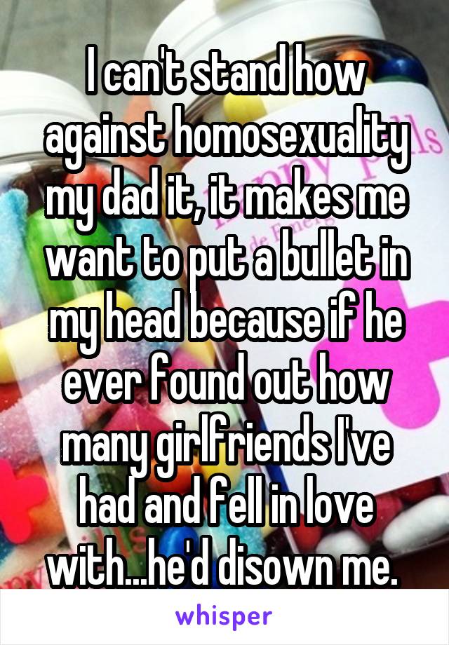 I can't stand how against homosexuality my dad it, it makes me want to put a bullet in my head because if he ever found out how many girlfriends I've had and fell in love with...he'd disown me. 