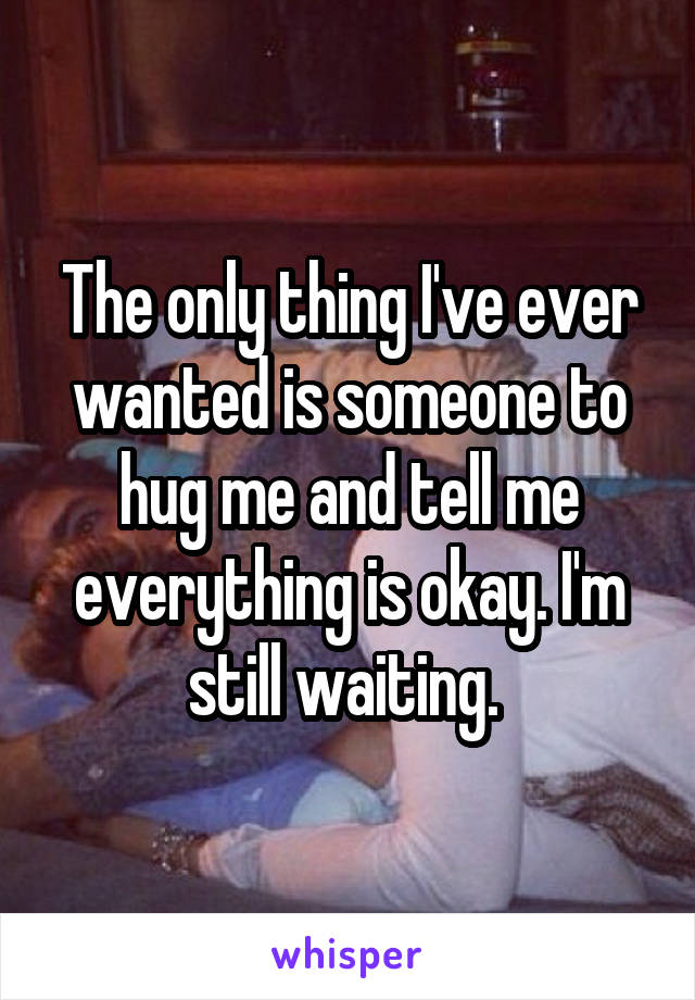 The only thing I've ever wanted is someone to hug me and tell me everything is okay. I'm still waiting. 