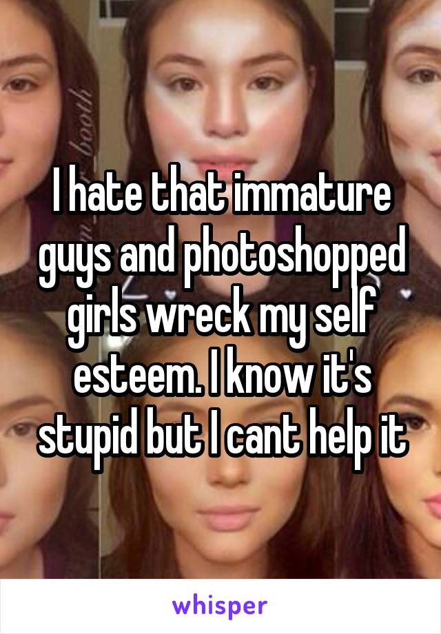 I hate that immature guys and photoshopped girls wreck my self esteem. I know it's stupid but I cant help it